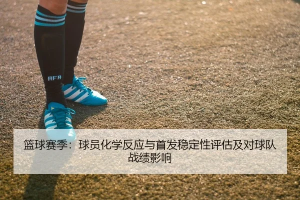 篮球赛季：球员化学反应与首发稳定性评估及对球队战绩影响